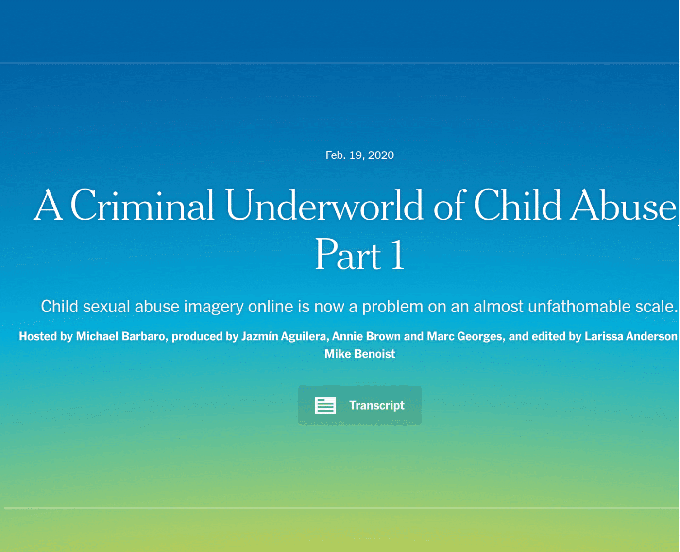 A screenshot of a webpage from The New York Times podcast titled "A Criminal Underworld of Child Abuse: Part 1," published on February 19, 2020. The text below the title reads: "Child sexual abuse imagery online is now a problem on an almost unfathomable scale." The episode is hosted by Michael Barbaro, with production credits to Jazmín Aguilera, Annie Brown, and Marc Georges, and editing credits to Larissa Anderson and Mike Benoist. There is also a "Transcript" button below for accessing the episode's text. The background features a gradient of blue to green.